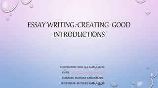 ESSAY WRITING: CREATING GOOD
INTRODUCTIONS
COMPILED BY: MISS M.A RAMANALEDI
EMAIL: ASNATHTSISOW@GMAIL.COM
LINKEDIN: MATSEKE RAMANALEDI
SLIDESHARE: MATSEKE RAMANALEDI
 