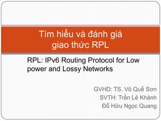 GVHD: TS. Võ Quế Sơn
SVTH: Trần Lê Khánh
Đỗ Hữu Ngọc Quang
Tìm hiểu và đánh giá
giao thức RPL
RPL: IPv6 Routing Protocol for Low
power and Lossy Networks
 