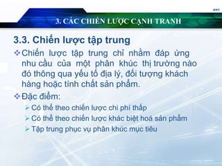 3. CÁC CHIẾN LƯỢC CẠNH TRANH
3.3. Chiến lược tập trung
Chiến lược tập trung chỉ nhằm đáp ứng
nhu cầu của một phân khúc thị trường nào
đó thông qua yếu tố địa lý, đối tượng khách
hàng hoặc tính chất sản phẩm.
Đặc điểm:
Có thể theo chiến lược chi phí thấp
Có thể theo chiến lược khác biệt hoá sản phẩm
Tập trung phục vụ phân khúc mục tiêu
PPT
 