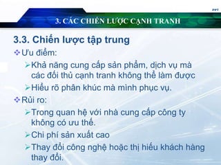 3. CÁC CHIẾN LƯỢC CẠNH TRANH
3.3. Chiến lược tập trung
Ưu điểm:
Khả năng cung cấp sản phẩm, dịch vụ mà
các đối thủ cạnh tranh không thể làm được
Hiểu rõ phân khúc mà mình phục vụ.
Rủi ro:
Trong quan hệ với nhà cung cấp công ty
không có ưu thế.
Chi phí sản xuất cao
Thay đổi công nghệ hoặc thị hiếu khách hàng
thay đổi.
PPT
 