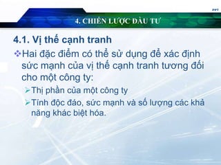 4. CHIẾN LƯỢC ĐẦU TƯ
4.1. Vị thế cạnh tranh
Hai đặc điểm có thể sử dụng để xác định
sức mạnh của vị thế cạnh tranh tương đối
cho một công ty:
Thị phần của một công ty
Tính độc đáo, sức mạnh và số lượng các khả
năng khác biệt hóa.
PPT
 