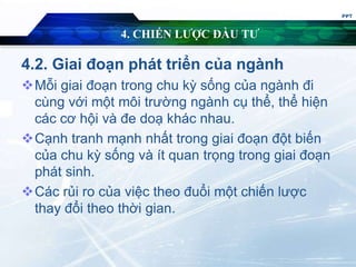 4. CHIẾN LƯỢC ĐẦU TƯ
4.2. Giai đoạn phát triển của ngành
Mỗi giai đoạn trong chu kỳ sống của ngành đi
cùng với một môi trường ngành cụ thể, thể hiện
các cơ hội và đe doạ khác nhau.
Cạnh tranh mạnh nhất trong giai đoạn đột biến
của chu kỳ sống và ít quan trọng trong giai đoạn
phát sinh.
Các rủi ro của việc theo đuổi một chiến lược
thay đổi theo thời gian.
PPT
 