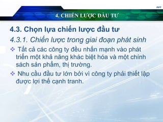 4. CHIẾN LƯỢC ĐẦU TƯ
4.3. Chọn lựa chiến lược đầu tư
4.3.1. Chiến lược trong giai đoạn phát sinh
 Tất cả các công ty đều nhấn mạnh vào phát
triển một khả năng khác biệt hóa và một chính
sách sản phẩm, thị trường.
 Nhu cầu đầu tư lớn bởi vì công ty phải thiết lập
được lợi thế cạnh tranh.
PPT
 
