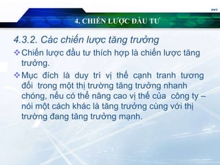 4. CHIẾN LƯỢC ĐẦU TƯ
4.3.2. Các chiến lược tăng trưởng
Chiến lược đầu tư thích hợp là chiến lược tăng
trưởng.
Mục đích là duy trì vị thế cạnh tranh tương
đối trong một thị trường tăng trưởng nhanh
chóng, nếu có thể nâng cao vị thế của công ty –
nói một cách khác là tăng trưởng cùng với thị
trường đang tăng trưởng mạnh.
PPT
 