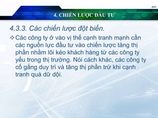 4. CHIẾN LƯỢC ĐẦU TƯ
4.3.3. Các chiến lược đột biến.
Các công ty ở vào vị thế cạnh tranh mạnh cần
các nguồn lực đầu tư vào chiến lược tăng thị
phần nhằm lôi kéo khách hàng từ các công ty
yếu trong thị trường. Nói cách khác, các công ty
cố gắng duy trì và tăng thị phần trừ khi cạnh
tranh quá dữ dội.
PPT
 