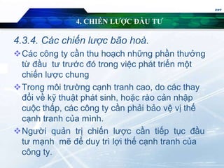 4. CHIẾN LƯỢC ĐẦU TƯ
4.3.4. Các chiến lược bão hoà.
Các công ty cần thu hoạch những phần thưởng
từ đầu tư trước đó trong việc phát triển một
chiến lược chung
Trong môi trường cạnh tranh cao, do các thay
đổi về kỹ thuật phát sinh, hoặc rào cản nhập
cuộc thấp, các công ty cần phải bảo vệ vị thế
cạnh tranh của mình.
Người quản trị chiến lược cần tiếp tục đầu
tư mạnh mẽ để duy trì lợi thế cạnh tranh của
công ty.
PPT
 