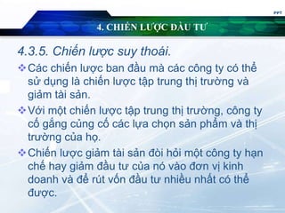 4. CHIẾN LƯỢC ĐẦU TƯ
4.3.5. Chiến lược suy thoái.
Các chiến lược ban đầu mà các công ty có thể
sử dụng là chiến lược tập trung thị trường và
giảm tài sản.
Với một chiến lược tập trung thị trường, công ty
cố gắng củng cố các lựa chọn sản phẩm và thị
trường của họ.
Chiến lược giảm tài sản đòi hỏi một công ty hạn
chế hay giảm đầu tư của nó vào đơn vị kinh
doanh và để rút vốn đầu tư nhiều nhất có thể
được.
PPT
 