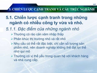 5. CHIẾN LƯỢC CẠNH TRANH VÀ CẤU TRÚC NGHÀNH
5.1. Chiến lược cạnh tranh trong những
ngành có nhiều công ty vừa và nhỏ.
5.1.1. Đặc điểm của những ngành nhỏ
Thường có rào cản xâm nhập thấp
Phân khúc thị trường nhỏ và rất nhỏ
Nhu cầu có thể rất đặc biệt, chỉ cần số lượng sản
phẩm nhỏ, nên doanh nghiệp không thể đạt lợi thế
nhờ qui mô
Thường có vị thế yếu trong quan hệ với khách hàng
và nhà cung cấp.
PPT
 