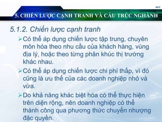 5. CHIẾN LƯỢC CẠNH TRANH VÀ CẤU TRÚC NGHÀNH
5.1.2. Chiến lược cạnh tranh
Có thể áp dụng chiến lược tập trung, chuyên
môn hóa theo nhu cầu của khách hàng, vùng
địa lý, hoặc theo từng phân khúc thị trường
khác nhau.
Có thể áp dụng chiến lược chi phí thấp, vì đó
cũng là ưu thế của các doanh nghiệp nhỏ và
vừa.
Do khả năng khác biệt hóa có thể thực hiện
trên diện rộng, nên doanh nghiệp có thể
thành công qua phương thức chuyển nhượng
đặc quyền.
PPT
 