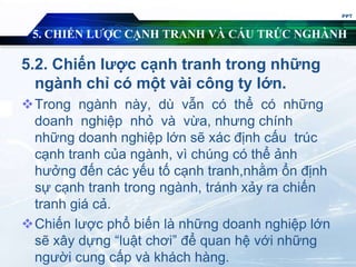 5. CHIẾN LƯỢC CẠNH TRANH VÀ CẤU TRÚC NGHÀNH
5.2. Chiến lược cạnh tranh trong những
ngành chỉ có một vài công ty lớn.
Trong ngành này, dù vẫn có thể có những
doanh nghiệp nhỏ và vừa, nhưng chính
những doanh nghiệp lớn sẽ xác định cấu trúc
cạnh tranh của ngành, vì chúng có thể ảnh
hưởng đến các yếu tố cạnh tranh,nhằm ổn định
sự cạnh tranh trong ngành, tránh xảy ra chiến
tranh giá cả.
Chiến lược phổ biến là những doanh nghiệp lớn
sẽ xây dựng “luật chơi” để quan hệ với những
người cung cấp và khách hàng.
PPT
 