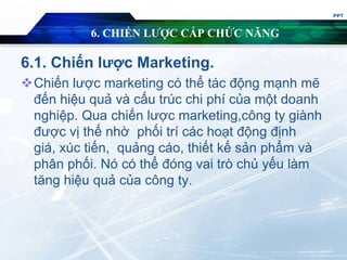 6. CHIẾN LƯỢC CẤP CHỨC NĂNG
6.1. Chiến lược Marketing.
Chiến lược marketing có thể tác động mạnh mẽ
đến hiệu quả và cấu trúc chi phí của một doanh
nghiệp. Qua chiến lược marketing,công ty giành
được vị thế nhờ phối trí các hoạt động định
giá, xúc tiến, quảng cáo, thiết kế sản phẩm và
phân phối. Nó có thể đóng vai trò chủ yếu làm
tăng hiệu quả của công ty.
PPT
 