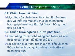 6. CHIẾN LƯỢC CẤP CHỨC NĂNG
6.2. Chiến lược tài chính
Mục tiêu của chiến lược tài chính là xây dựng
quỹ và thiết lập một cấu trúc tài chính thích
hợp, giúp doanh nghiệp đạt được những mục
tiêu đã đặt ra.
6.3. Chiến lược nghiên cứu và phát triển
Chức năng R&D có thể nâng cao hiệu quả nhờ
thiết kế sản phẩm dễ dàng chế tạo
Sự cải tiến quá trình, tức là sự cải tiến về cách
thức vận hành các quả trình sản xuất ñể cải
thiện hiệu quả.
PPT
 