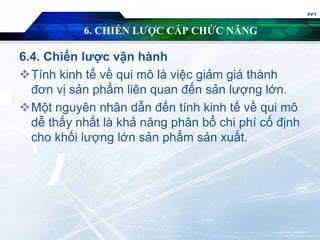 6. CHIẾN LƯỢC CẤP CHỨC NĂNG
6.4. Chiến lược vận hành
Tính kinh tế về qui mô là việc giảm giá thành
đơn vị sản phẩm liên quan đến sản lượng lớn.
Một nguyên nhân dẫn đến tính kinh tế về qui mô
dễ thấy nhất là khả năng phân bổ chi phí cố định
cho khối lượng lớn sản phẩm sản xuất.
PPT
 