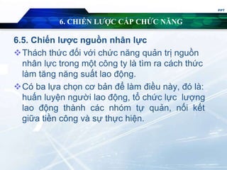 6. CHIẾN LƯỢC CẤP CHỨC NĂNG
6.5. Chiến lược nguồn nhân lực
Thách thức đối với chức năng quản trị nguồn
nhân lực trong một công ty là tìm ra cách thức
làm tăng năng suất lao động.
Có ba lựa chọn cơ bản để làm điều này, đó là:
huấn luyện người lao động, tổ chức lực lượng
lao động thành các nhóm tự quản, nối kết
giữa tiền công và sự thực hiện.
PPT
 