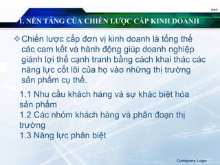 1. NỀN TẢNG CỦA CHIẾN LƯỢC CẤP KINH DOANH
Chiến lược cấp đơn vị kinh doanh là tổng thể
các cam kết và hành động giúp doanh nghiệp
giành lợi thế cạnh tranh bằng cách khai thác các
năng lực cốt lõi của họ vào những thị trường
sản phẩm cụ thể.
PPT
Company Logo
1.1 Nhu cầu khách hàng và sự khác biệt hóa
sản phẩm
1.2 Các nhóm khách hàng và phân đoạn thị
trường
1.3 Năng lực phân biệt
 