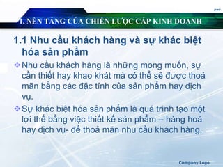 1. NỀN TẢNG CỦA CHIẾN LƯỢC CẤP KINH DOANH
1.1 Nhu cầu khách hàng và sự khác biệt
hóa sản phẩm
Nhu cầu khách hàng là những mong muốn, sự
cần thiết hay khao khát mà có thể sẽ được thoả
mãn bằng các đặc tính của sản phẩm hay dịch
vụ.
Sự khác biệt hóa sản phẩm là quá trình tạo một
lợi thế bằng việc thiết kế sản phẩm – hàng hoá
hay dịch vụ- để thoả mãn nhu cầu khách hàng.
PPT
Company Logo
 