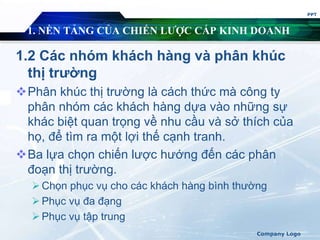 1. NỀN TẢNG CỦA CHIẾN LƯỢC CẤP KINH DOANH
1.2 Các nhóm khách hàng và phân khúc
thị trường
Phân khúc thị trường là cách thức mà công ty
phân nhóm các khách hàng dựa vào những sự
khác biệt quan trọng về nhu cầu và sở thích của
họ, để tìm ra một lợi thế cạnh tranh.
Ba lựa chọn chiến lược hướng đến các phân
đoạn thị trường.
Chọn phục vụ cho các khách hàng bình thường
Phục vụ đa đạng
Phục vụ tập trung
PPT
Company Logo
 