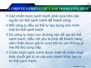 2. CHỌN LỰA CHIẾN LƯỢC CẠNH TRANH TỔNG QUÁT
Các chiến lược cạnh tranh phải dựa trên các
nguồn lợi thế cạnh tranh để thành công.
Mỗi công ty đều có thể tự tạo dựng cho mình
một lợi thế cạnh tranh.
Dù công ty chọn con đường nào để tạo lợi thế
cạnh tranh, điều cốt yếu là phải để khách hàng
cảm nhận được giá trị vượt trội so với những gì
mà đối thủ cung cấp.
Chiến lược cạnh tranh được thiết kế nhằm khai
thác chuỗi giá trị và các sức mạnh khác tạo ra
lợi thế cạnh tranh.
PPT
Company Logo
 