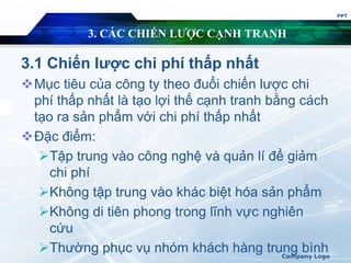 3. CÁC CHIẾN LƯỢC CẠNH TRANH
3.1 Chiến lược chi phí thấp nhất
Mục tiêu của công ty theo đuổi chiến lược chi
phí thấp nhất là tạo lợi thế cạnh tranh bằng cách
tạo ra sản phẩm với chi phí thấp nhất
Đặc điểm:
Tập trung vào công nghệ và quản lí để giảm
chi phí
Không tập trung vào khác biệt hóa sản phẩm
Không di tiên phong trong lĩnh vực nghiên
cứu
Thường phục vụ nhóm khách hàng trung bình
PPT
Company Logo
 