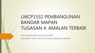 LMCP1532 PEMBANGUNAN
BANDAR MAPAN
TUGASAN 4: AMALAN TERBAIK
NOR AMALINA BINTI ZULFITRI (A156589)
PENSYARAH : PROF. DATO’ IR. DR. RIZA ATIQ BIN O.K RAHMAT
 