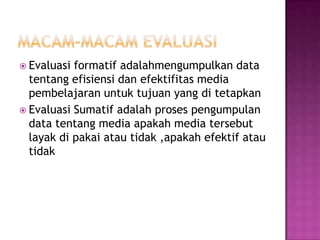  Evaluasi formatif adalahmengumpulkan data
tentang efisiensi dan efektifitas media
pembelajaran untuk tujuan yang di tetapkan
 Evaluasi Sumatif adalah proses pengumpulan
data tentang media apakah media tersebut
layak di pakai atau tidak ,apakah efektif atau
tidak
 
