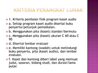  1. Kriteria penilaian fisik program kaset audio
 a. Setiap program kaset audio disertai buku
penyerta/petunjuk pemaikaian.
 b. Menggunakan pita (kaset) standar/bermutu
 c. Menggunakan pita (kaset) ukuran C 60 atau C
90
 d. Disertai lembar evaluasi
 e. Memiliki kantong (wadah) untuk melindungi
buku penyerta, pita (kaset audio), dan lembar
evaluasi.
 f. Kaset dan kantong diberi label yang memuat
judul, sasaran, bidang studi, dan durasi/lama
putar.
 