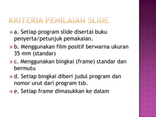  a. Setiap program slide disertai buku
penyerta/petunjuk pemakaian.
 b. Menggunakan film positif berwarna ukuran
35 mm (standar)
 c. Menggunakan bingkai (frame) standar dan
bermutu
 d. Setiap bingkai diberi judul program dan
nomor urut dari program tsb.
 e. Setiap frame dimasukkan ke dalam
 