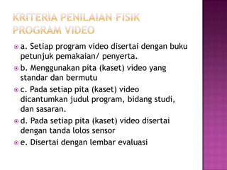  a. Setiap program video disertai dengan buku
petunjuk pemakaian/ penyerta.
 b. Menggunakan pita (kaset) video yang
standar dan bermutu
 c. Pada setiap pita (kaset) video
dicantumkan judul program, bidang studi,
dan sasaran.
 d. Pada setiap pita (kaset) video disertai
dengan tanda lolos sensor
 e. Disertai dengan lembar evaluasi
 