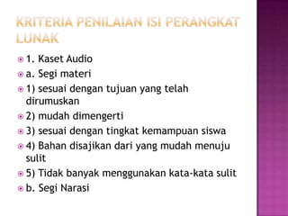  1. Kaset Audio
 a. Segi materi
 1) sesuai dengan tujuan yang telah
dirumuskan
 2) mudah dimengerti
 3) sesuai dengan tingkat kemampuan siswa
 4) Bahan disajikan dari yang mudah menuju
sulit
 5) Tidak banyak menggunakan kata-kata sulit
 b. Segi Narasi
 