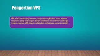 Pengertian VPS
VPS adalah teknologi server yang memungkinkan suatu system
computer yang terbangun dalam hardware dan software sebegai
system operasi.VPS dapat melakukan virtualisasi secara mandiri
 