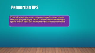 Pengertian VPS
VPS adalah teknologi server yang memungkinkan suatu system
computer yang terbangun dalam hardware dan software sebegai
system operasi.VPS dapat melakukan virtualisasi secara mandiri
 