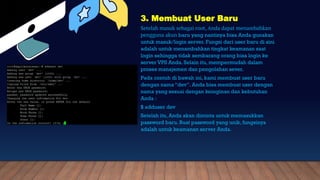 3. Membuat User Baru
Setelah masuk sebagai root, Anda dapat menambahkan
pengguna akun baru yang nantinya bisa Anda gunakan
untuk masuk/login server. Fungsi dari user baru di sini
adalah untuk menambahkan tingkat keamanan saat
login sehingga tidak sembarang orang bisa login ke
server VPS Anda. Selain itu, mempermudah dalam
proses manajemen dan pengolahan sever.
Pada contoh di bawah ini, kami membuat user baru
dengan nama “dev”. Anda bisa membuat user dengan
nama yang sesuai dengan keinginan dan kebutuhan
Anda :
$ adduser dev
Setelah itu, Anda akan diminta untuk memasukkan
password baru. Buat password yang unik, fungsinya
adalah untuk keamanan server Anda.
 