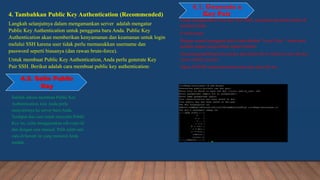 4.1. Generate a
Key Pair
Setelah sukses membuat Public Key
Authentication, kini Anda perlu
menyalinnya ke server baru Anda.
Terdapat dua cara untuk menyalin Public
Key ini, yaitu menggunakan ssh-copy-id
dan dengan cara manual. Pilih salah satu
cara di bawah ini yang menurut Anda
mudah.
4. Tambahkan Public Key Authentication (Recommended)
Langkah selanjutnya dalam mengamankan server adalah mengatur
Public Key Authentication untuk pengguna baru Anda. Public Key
Authentication akan memberikan kenyamanan dan keamanan untuk login
melalui SSH karena user tidak perlu memasukkan username dan
password seperti biasanya (dan rawan brute-force).
Untuk membuat Public Key Authentication, Anda perlu generate Key
Pair SSH. Berikut adalah cara membuat public key authentication:
4.2. Salin Public
Key
Untuk menghasilkan New Key Pair SSH, masukkan perintah berikut di
terminal Anda:
$ ssh-keygen
Dengan asumsi pengguna lokal Anda disebut “Local User”, Anda akan
melihat output yang terlihat seperti berikut:
Generating public/private rsa key pair.Enter file in which to save the key
(/root/.ssh/id_rsa):dev
Tekan ENTER untuk menerima nama dan jalur file ini.
 
