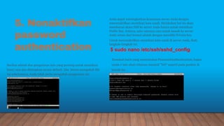 5. Nonaktifkan
password
authentication
Anda dapat meningkatkan keamanan server Anda dengan
menonaktifkan otentikasi kata sandi. Melakukan hal itu akan
membatasi akses SSH ke server Anda hanya untuk otentikasi
Public Key. Artinya, satu-satunya cara untuk masuk ke server
Anda selain dari konsol adalah dengan memiliki Private key.
Untuk menonaktifkan otentikasi kata sandi di server Anda, ikuti
langkah-langkah ini.
Temukan baris yang menentukan PasswordAuthentication, hapus
tanda # lalu ubah nilainya menjadi “NO” seperti pada gambar di
bawah ini.
Berikut adalah dua pengaturan lain yang penting untuk otentikasi
kunci saja dan ditetapkan secara default. Jika belum mengubah file
ini sebelumnya, Anda tidak perlu mengubah pengaturan ini:
$ sudo nano /etc/ssh/sshd_config
 