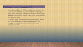 Uncomplicated Firewall (UFW) adalah sebuah interface dari
Linux iptables. iptables sendiri adalah tools yang sangat
bagus untuk melakukan konfigurasi firewall di sistem operasi
berbasis Linux. Namun, iptables cukup rumit untuk dipahami
oleh sebagian orang.
UFW hadir untuk mengatasi permasalahan tersebut dengan
cara menyederhanakan perintah konfigurasi firewall
sehingga memudahkan sistem administrator dalam
mengelola firewall.
7. Konfigurasi Firewall Menggunakan UFW
 