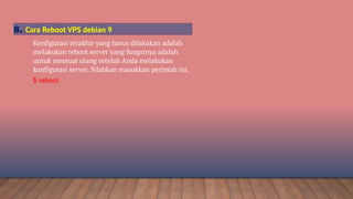 Konfigurasi terakhir yang harus dilakukan adalah
melakukan reboot server yang fungsinya adalah
untuk memuat ulang setelah Anda melakukan
konfigurasi server. Silahkan masukkan perintah ini.
$ reboot
8. Cara Reboot VPS debian 9
 
