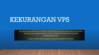 KEKURANGAN VPS
1. MEMILIKKI KEMAMPUAN IT DISINI DI TERANGKAN BAHWA PENGGUNA VPS HARUS
MEMILIKI SKIL/KEMAMPUAN ITYANG CUKUP MUMPUNI AGAR MAMPU
MENJALANKAN VPS
2. HARGAYANG LEBIH MAHAL DARI PADA SHARED HOSTING
 