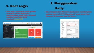 1. Root Login
• Root login digunakan untuk proses
masuk ke server. Anda bisa
mendapatkan detail Login di panel
ataupun email saat Anda
membeli cloud VPS.
2. Menggunakan
Putty
• Jika menggunakan Windows, Anda akan membutuhkan
aplikasi seperti PuTTY. Masukkan IP pada kotak Host
Name (or IP address) lalu klik Open.
 