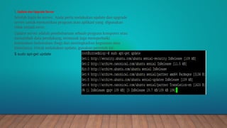 2. Update dan Upgrade Server
Setelah login ke server, Anda perlu melakukan update dan upgrade
server untuk memastikan program atau aplikasi yang digunakan
tidak terjadi error.
Update server adalah pembaharuan sebuah program komputer atau
menambah data pendukung, termasuk juga memperbaiki
kelemahan-kelemahan (bug) dan meningkatkan kegunaan atau
kinerjanya. Untuk melakukan update, gunakan perintah ini:
$ sudo apt-get update
 