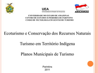 UNIVERSIDADE DO ESTADO DE AMAZONAS
CENTRO DE ESTUDOS SUPERIORES DE PARINTINS
CURSO DE TECNOLOGIA EM GESTÃO DE TURISMO
Ecoturismo e Conservação dos Recursos Naturais
Turismo em Território Indígena
Planos Municipais de Turismo
Parintins
2011
 