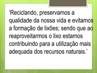 ‘Reciclando, preservamos a
qualidade da nossa vida e evitamos
a formação de lixões; sendo que ao
reaproveitarmos o lixo estamos
contribuindo para a utilização mais
adequada dos recursos naturais.’
 