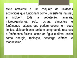 Meio ambiente é um conjunto de unidades
ecológicas que funcionam como um sistema natural,
e incluem toda a vegetação, animais,
microorganismos, solo, rochas, atmosfera e
fenômenos naturais que podem ocorrer em seus
limites. Meio ambiente também compreende recursos
e fenômenos físicos como ar, água e clima, assim
como energia, radiação, descarga elétrica, e
magnetismo.
 