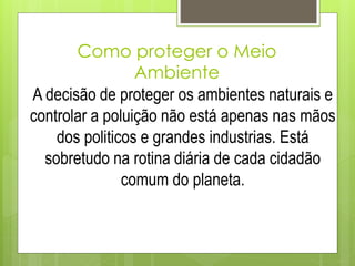 Como proteger o Meio
Ambiente
A decisão de proteger os ambientes naturais e
controlar a poluição não está apenas nas mãos
dos politicos e grandes industrias. Está
sobretudo na rotina diária de cada cidadão
comum do planeta.
 