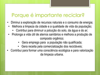 Porque é importante reciclar?
• Diminui a exploração de recursos naturais e o consumo de energia;
• Melhora a limpeza da cidade e a qualidade de vida da população;
• Contribui para diminuir a poluição do solo, da água e do ar;
• Prolonga a vida útil de aterros sanitários e melhora a produção de
composto orgânico;
• Gera emprego para a população não qualificada;
• Gera receita pela comercialização dos recicláveis;
• Contribui para formar uma consciência ecológica e para valorização
da limpeza urbana.
 