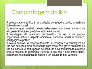 Compostagem do lixo
A compostagem do lixo é a produção do adubo orgânico a partir do
lixão não reciclável.
E, sempre que possível, deverá estar associada a um processo de
recuperação dos subprodutos recicláveis do lixo.
A reciclagem de materiais encontrados no lixo é de grande
importância sobre o aspecto ambiental, sanitário, social econômico,
pedagógico e politico.
A coleta seletiva, o reaproveitamento, a redução e a reciclagem do
lixo são soluções mais adequadas para resolver o greve problema do
lixo no planeta. A participação de cada um e da comunidade é a base
para a solução do problema. Separar o lixo não é uma tarefa difícil,
requer apenas mudança de hábito e um pouco de boa vontade.
 