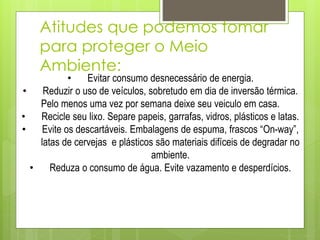 Atitudes que podemos tomar
para proteger o Meio
Ambiente:
• Evitar consumo desnecessário de energia.
• Reduzir o uso de veículos, sobretudo em dia de inversão térmica.
Pelo menos uma vez por semana deixe seu veiculo em casa.
• Recicle seu lixo. Separe papeis, garrafas, vidros, plásticos e latas.
• Evite os descartáveis. Embalagens de espuma, frascos “On-way”,
latas de cervejas e plásticos são materiais difíceis de degradar no
ambiente.
• Reduza o consumo de água. Evite vazamento e desperdícios.
 