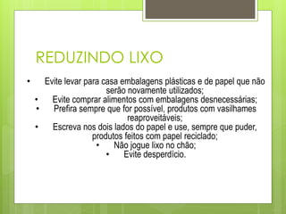 REDUZINDO LIXO
• Evite levar para casa embalagens plásticas e de papel que não
serão novamente utilizados;
• Evite comprar alimentos com embalagens desnecessárias;
• Prefira sempre que for possível, produtos com vasilhames
reaproveitáveis;
• Escreva nos dois lados do papel e use, sempre que puder,
produtos feitos com papel reciclado;
• Não jogue lixo no chão;
• Evite desperdício.
 