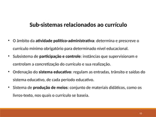 10
Sub-sistemas relacionados ao currículo
• O âmbito da atividade político-administrativa: determina e prescreve o
currículo mínimo obrigatório para determinado nível educacional.
• Subsistema de participação e controle: instâncias que supervisionam e
controlam a concretização do currículo e sua realização.
• Ordenação do sistema educativo: regulam as entradas, trânsito e saídas do
sistema educativo, de cada período educativo.
• Sistema de produção de meios: conjunto de materiais didáticos, como os
livros-texto, nos quais o currículo se baseia.
 