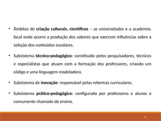 11
• Âmbitos de criação culturais, científicos – as universidades e a academia:
local onde ocorre a produção dos saberes que exercem influências sobre a
seleção dos conteúdos escolares.
• Subsistema técnico-pedagógico: constituído pelos pesquisadores, técnicos
e especialistas que atuam com a formação dos professores, criando um
código e uma linguagem modeladora.
• Subsistema de inovação: responsável pelas reformas curriculares.
• Subsistema prático-pedagógico: configurado por professores e alunos e
comumente chamado de ensino.
 