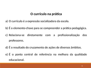 12
O currículo na prática
a) O currículo é a expressão socializadora da escola.
b) É o elemento-chave para se compreender a prática pedagógica.
c) Relaciona-se diretamente com a profissionalização dos
professores.
d) É o resultado do cruzamento de ações de diversos âmbitos.
e) É o ponto central de referência na melhora da qualidade
educacional.
 